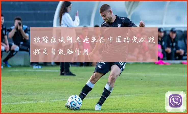 杨瀚森谈阿夫迪亚在中国的受欢迎程度与鼓励作用