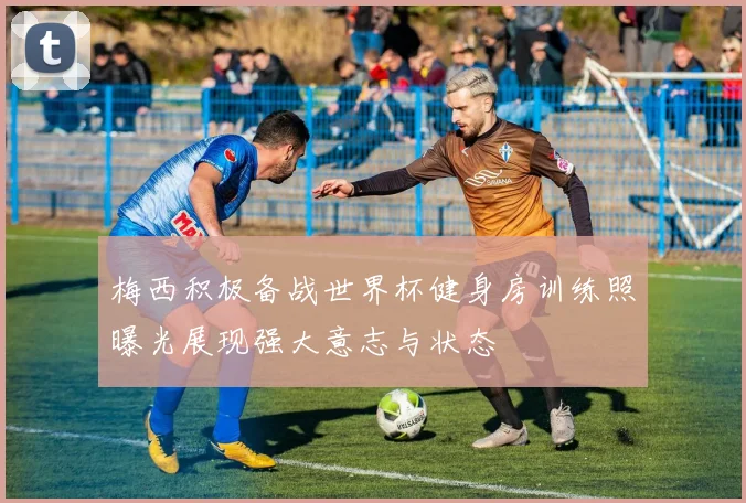 梅西积极备战世界杯健身房训练照曝光展现强大意志与状态