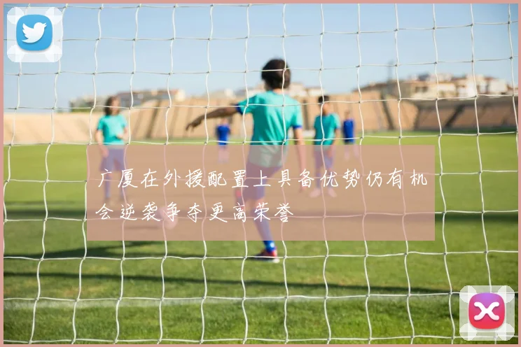 广厦在外援配置上具备优势仍有机会逆袭争夺更高荣誉