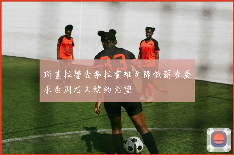 斯基拉警告弗拉霍维奇降低薪资要求否则尤文续约无望
