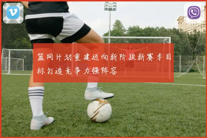 篮网计划重建迈向新阶段新赛季目标打造竞争力强阵容