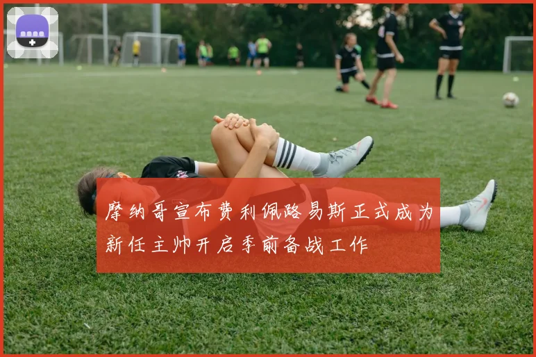 摩纳哥宣布费利佩路易斯正式成为新任主帅开启季前备战工作