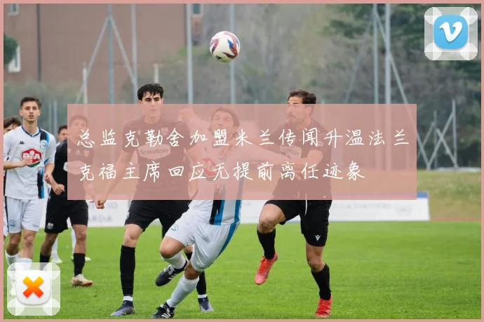 总监克勒舍加盟米兰传闻升温法兰克福主席回应无提前离任迹象