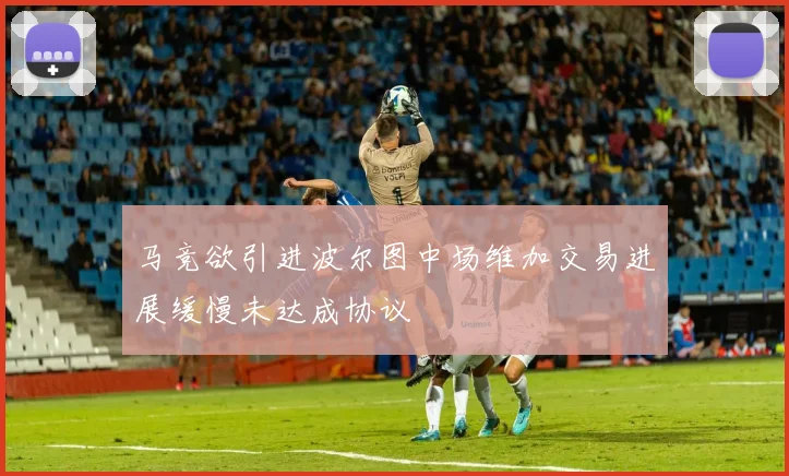 马竞欲引进波尔图中场维加交易进展缓慢未达成协议