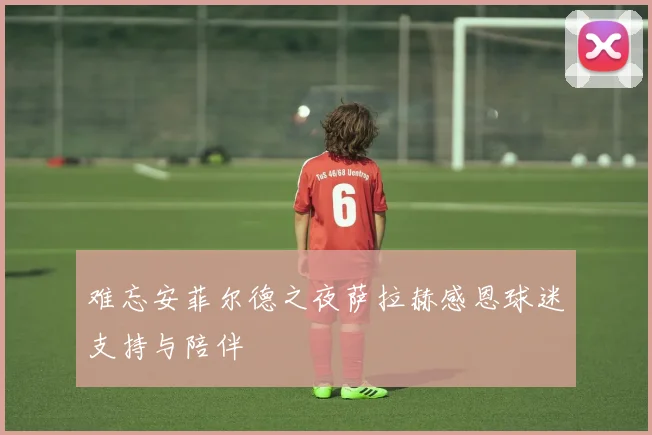 难忘安菲尔德之夜萨拉赫感恩球迷支持与陪伴