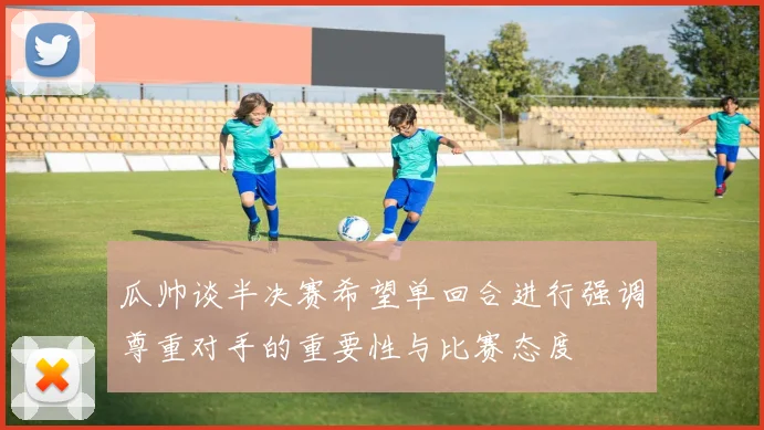 瓜帅谈半决赛希望单回合进行强调尊重对手的重要性与比赛态度