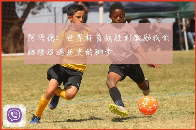 阿玛德：世界杯首战胜利激励我们继续追逐历史的脚步