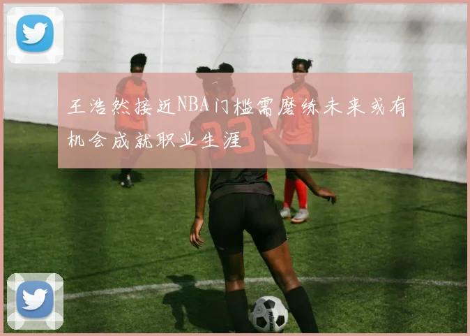 王浩然接近NBA门槛需磨练未来或有机会成就职业生涯