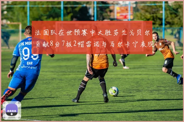 法国队在世预赛中大胜芬兰戈贝尔贡献8分7板2帽雷诺与马尔卡宁表现抢眼