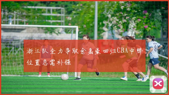 浙江队全力争取余嘉豪回归CBA中锋位置急需补强