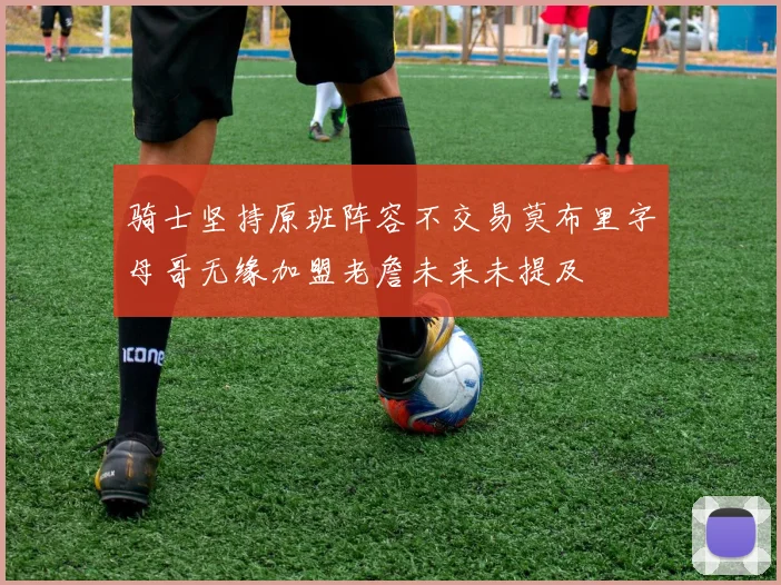 骑士坚持原班阵容不交易莫布里字母哥无缘加盟老詹未来未提及