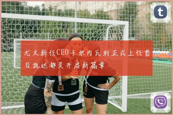 尤文新任CEO卡尔内瓦利正式上任首日抵达都灵开启新篇章