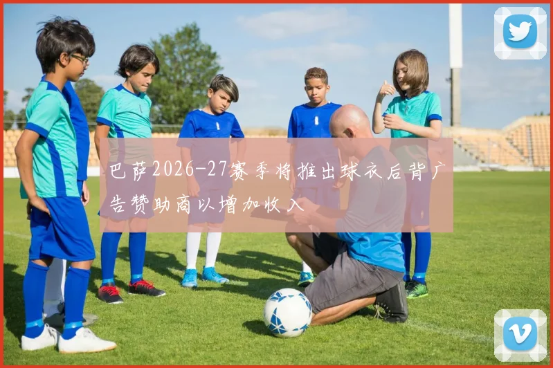 巴萨2026-27赛季将推出球衣后背广告赞助商以增加收入