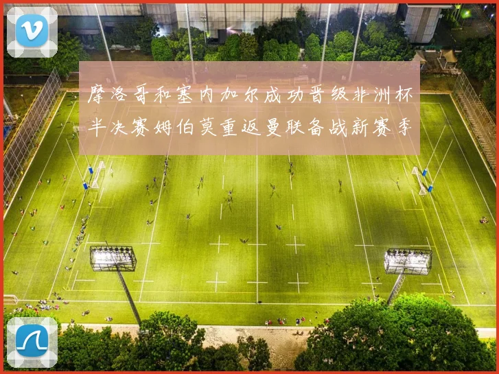 摩洛哥和塞内加尔成功晋级非洲杯半决赛姆伯莫重返曼联备战新赛季
