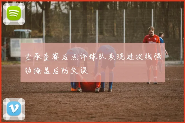 金承奎赛后点评球队表现进攻线强劲掩盖后防失误