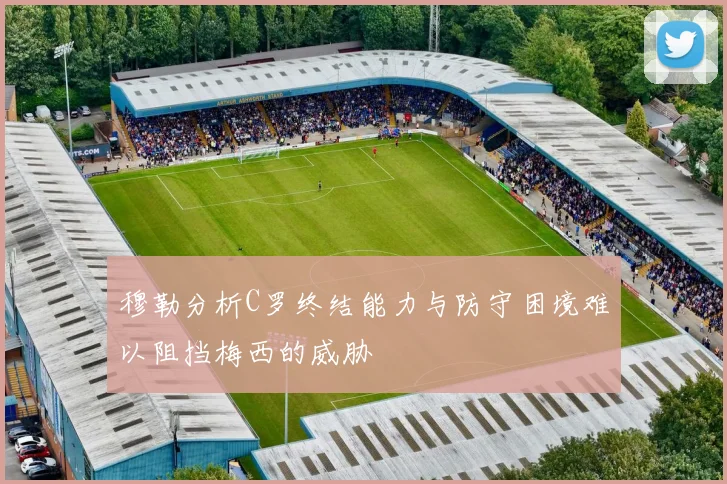 穆勒分析C罗终结能力与防守困境难以阻挡梅西的威胁