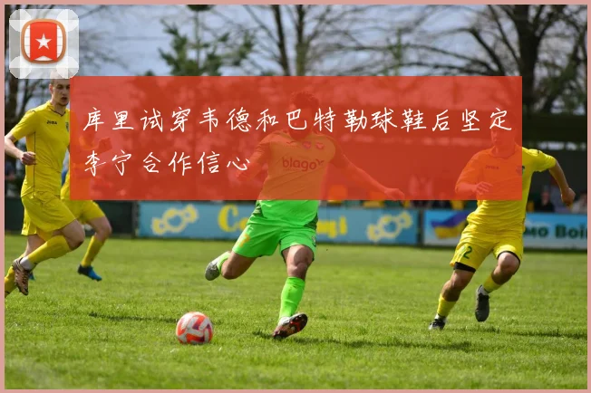 库里试穿韦德和巴特勒球鞋后坚定李宁合作信心