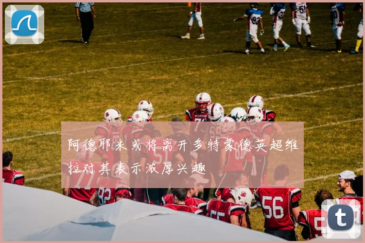 阿德耶米或将离开多特蒙德英超维拉对其表示浓厚兴趣