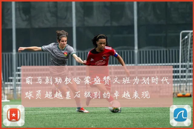 前马刺助教哈蒙盛赞文班为划时代球员超越基石级别的卓越表现