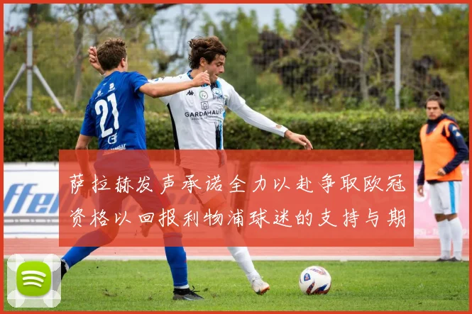 萨拉赫发声承诺全力以赴争取欧冠资格以回报利物浦球迷的支持与期待