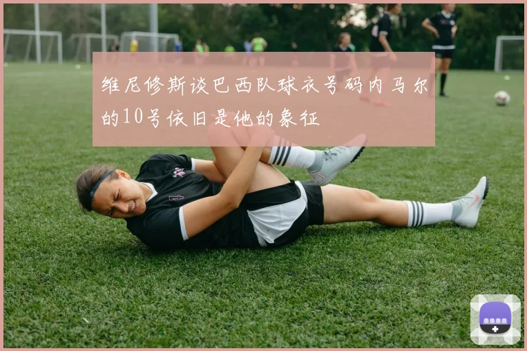 维尼修斯谈巴西队球衣号码内马尔的10号依旧是他的象征