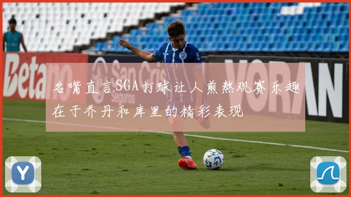 名嘴直言SGA打球让人煎熬观赛乐趣在于乔丹和库里的精彩表现
