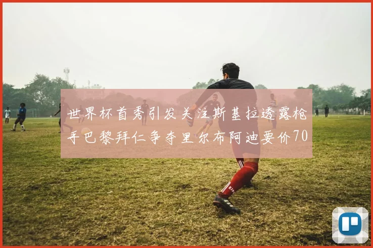 世界杯首秀引发关注斯基拉透露枪手巴黎拜仁争夺里尔布阿迪要价7000万欧