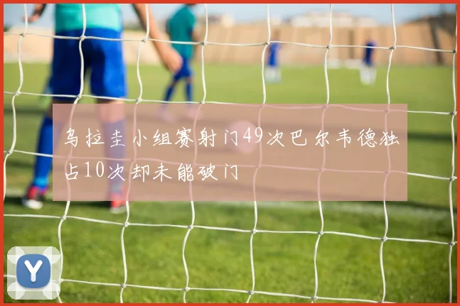 乌拉圭小组赛射门49次巴尔韦德独占10次却未能破门