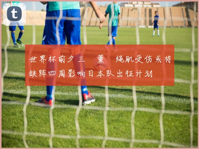 世界杯前夕三笘薰腘绳肌受伤或将缺阵四周影响日本队出征计划